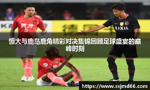 恒大与鹿岛鹿角精彩对决集锦回顾足球盛宴的巅峰时刻