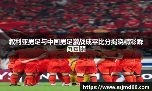 叙利亚男足与中国男足激战成平比分揭晓精彩瞬间回顾